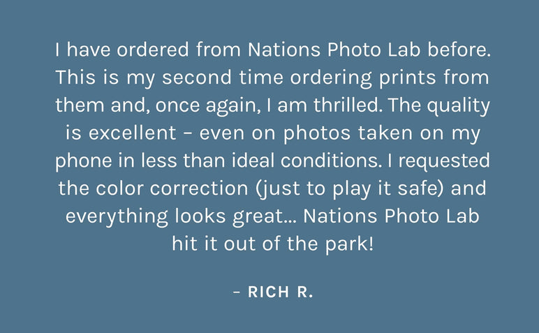 "I have ordered from Nations Photo Lab before. This is my second time ordering prints from them and, once again, I am thrilled. The quality is excellent – even on photos taken on my phone in less than ideal conditions. I requested the color correction (just to play it safe) and everything looks great... Nations Photo Lab hit it out of the park!"  – Rich R.