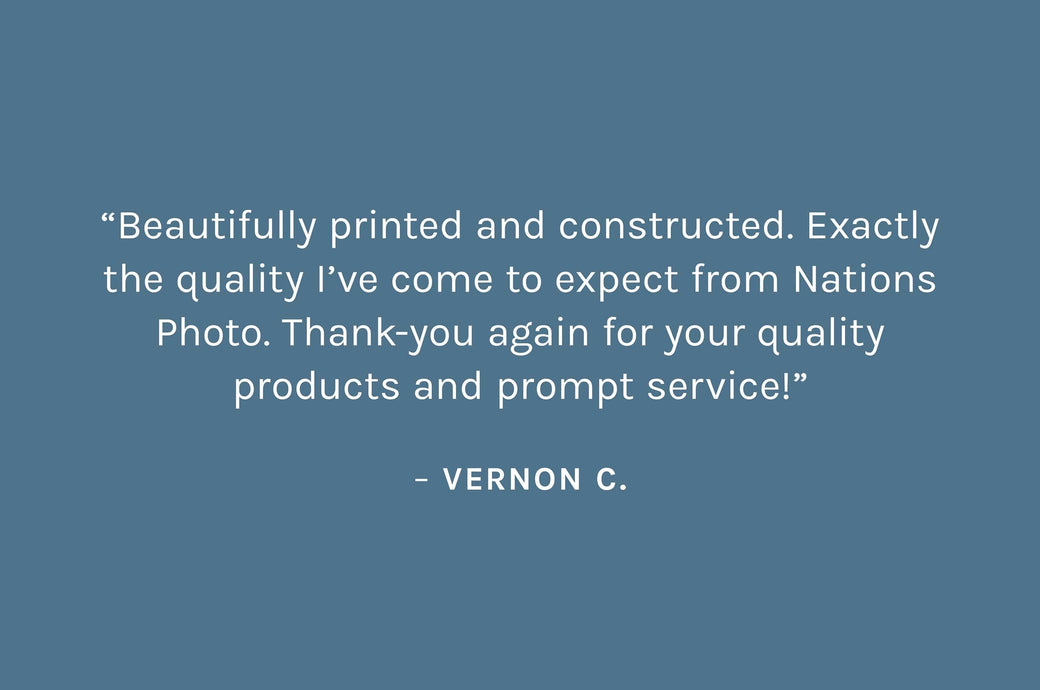 Customer review: “Beautifully printed and constructed. Exactly the quality I’ve come to expect from Nations Photo. Thank-you again for your quality products and prompt service!”  – Vernon C.