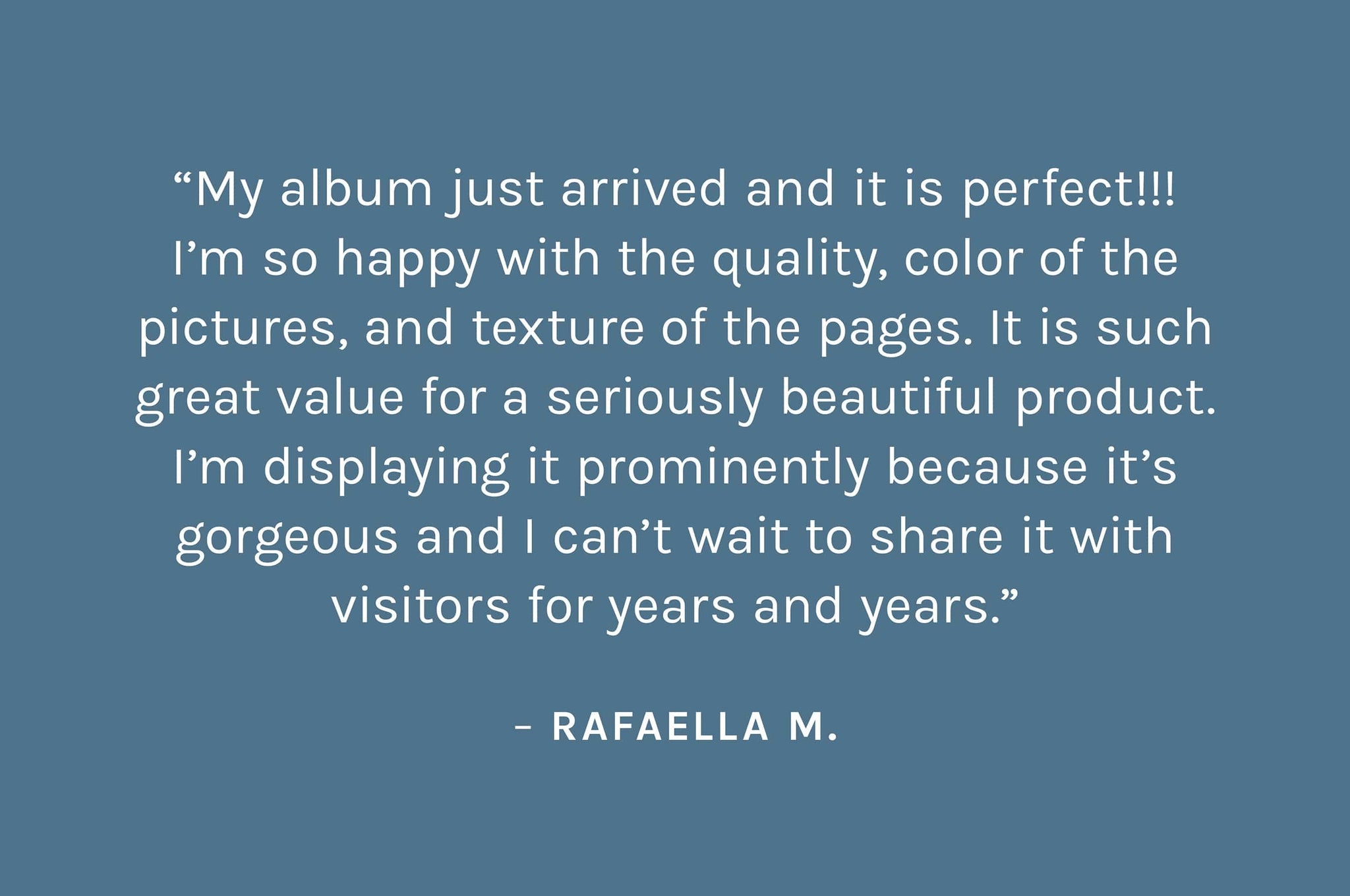 Customer review: My album just arrived and it is perfect!!! I’m so happy with the quality, color of the pictures, and texture of the pages. It is such great value for a seriously beautiful product. I’m displaying it prominently because it’s gorgeous and I can’t wait to share it with visitors for years and years. – Rafaella M.
