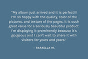 Customer review: My album just arrived and it is perfect!!! I’m so happy with the quality, color of the pictures, and texture of the pages. It is such great value for a seriously beautiful product. I’m displaying it prominently because it’s gorgeous and I can’t wait to share it with visitors for years and years. – Rafaella M.