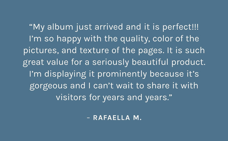 Customer review: My album just arrived and it is perfect!!! I’m so happy with the quality, color of the pictures, and texture of the pages. It is such great value for a seriously beautiful product. I’m displaying it prominently because it’s gorgeous and I can’t wait to share it with visitors for years and years. – Rafaella M.