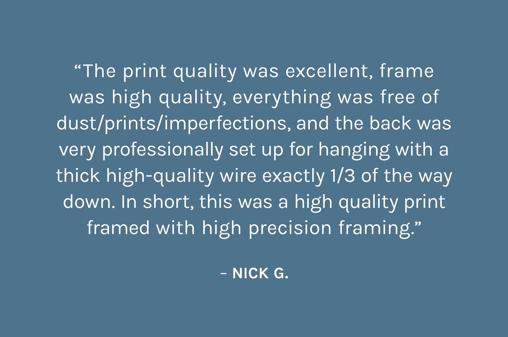 “The print quality was excellent, frame was high quality, everything was free of dust/prints/imperfections, and the back was very professionally set up for hanging with a thick high-quality wire exactly 1/3 of the way down. In short, this was a high quality print framed with high precision framing.”  – Nick G.