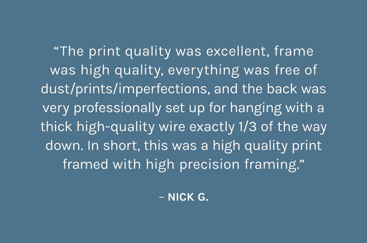 “The print quality was excellent, frame was high quality, everything was free of dust/prints/imperfections, and the back was very professionally set up for hanging with a thick high-quality wire exactly 1/3 of the way down. In short, this was a high quality print framed with high precision framing.”  – Nick G.