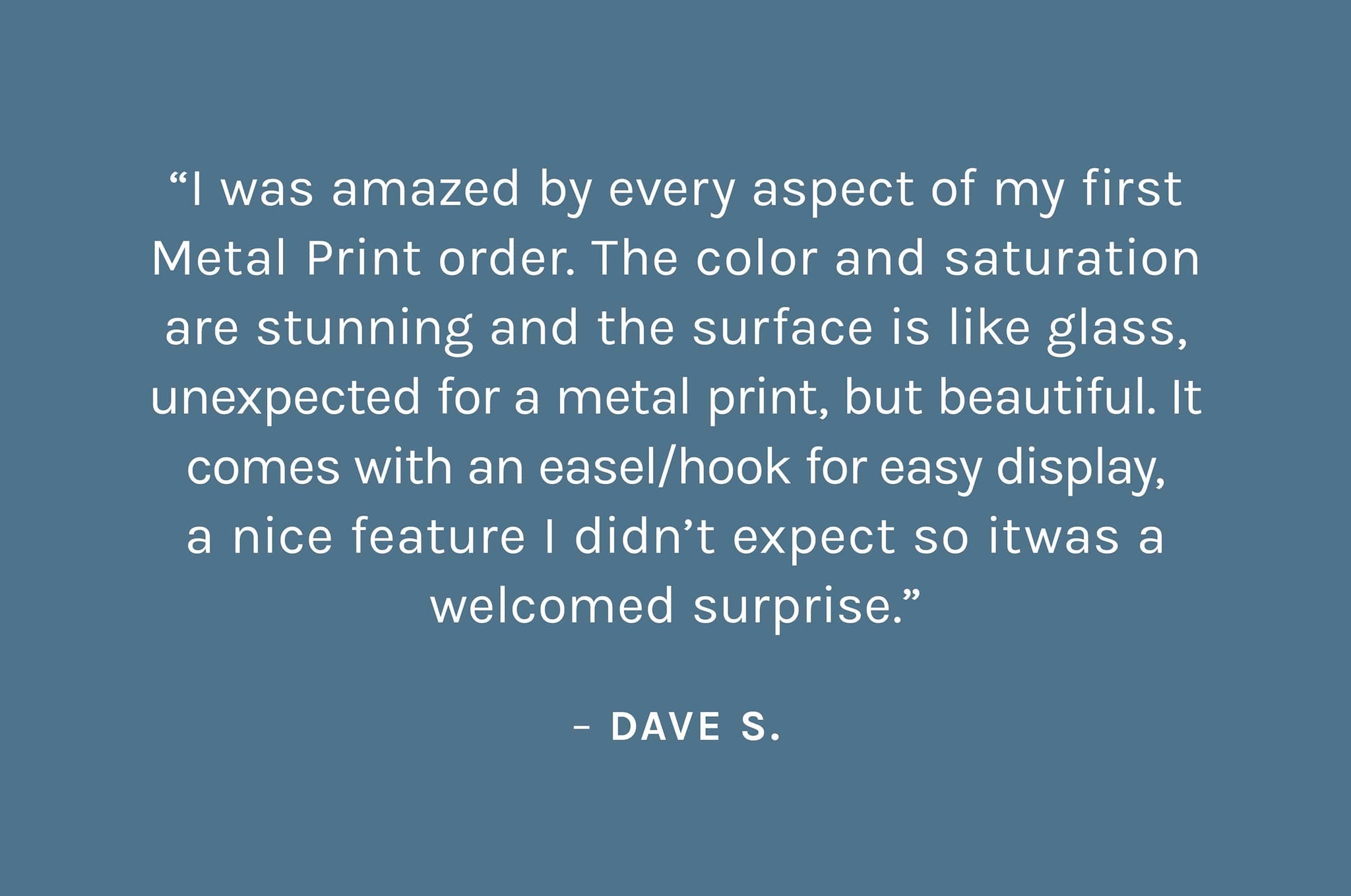 “I was amazed by every aspect of my first Metal Print order. The color and saturation are stunning and the surface is like glass, unexpected for a metal print, but beautiful. It comes with an easel/hook for easy display, a nice feature I didn’t expect so itwas a welcomed surprise.”  – Dave S.
