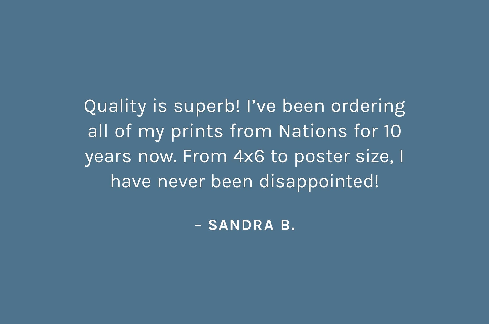 "Quality is superb! I’ve been ordering all of my prints from Nations for 10 years now. From 4x6 to poster size, I have never been disappointed!"   – Sandra B.