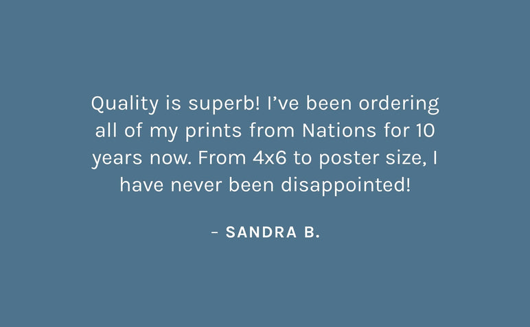 "Quality is superb! I’ve been ordering all of my prints from Nations for 10 years now. From 4x6 to poster size, I have never been disappointed!"   – Sandra B.