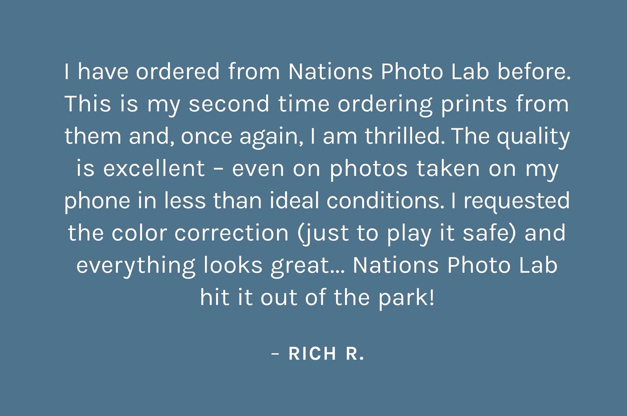 "I have ordered from Nations Photo Lab before.  This is my second time ordering prints from  them and, once again, I am thrilled. The quality  is excellent – even on photos taken on my  phone in less than ideal conditions. I requested  the color correction (just to play it safe) and everything looks great... Nations Photo Lab hit it out of the park!"    – Rich R.