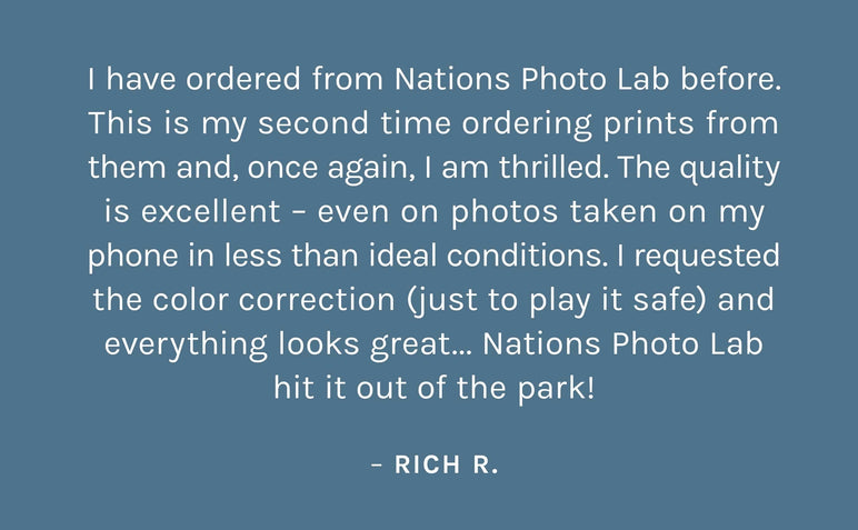 "I have ordered from Nations Photo Lab before.  This is my second time ordering prints from  them and, once again, I am thrilled. The quality  is excellent – even on photos taken on my  phone in less than ideal conditions. I requested  the color correction (just to play it safe) and everything looks great... Nations Photo Lab hit it out of the park!"    – Rich R.