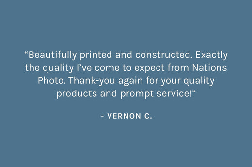 Customer review: “Beautifully printed and constructed. Exactly the quality I’ve come to expect from Nations Photo. Thank-you again for your quality products and prompt service!”  – Vernon C.