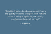 Customer review: “Beautifully printed and constructed. Exactly the quality I’ve come to expect from Nations Photo. Thank-you again for your quality products and prompt service!”  – Vernon C.