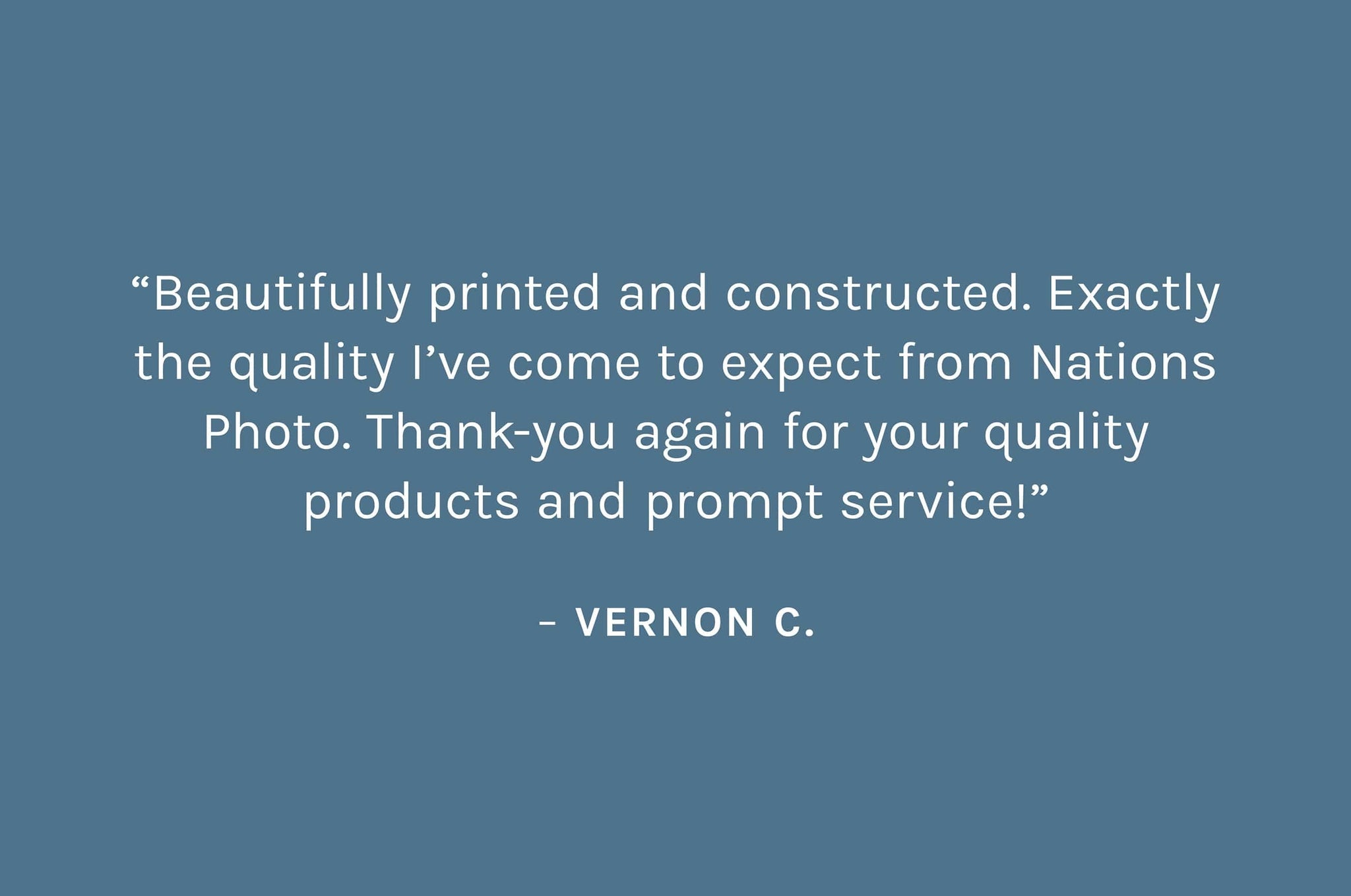 Customer review: “Beautifully printed and constructed. Exactly the quality I’ve come to expect from Nations Photo. Thank-you again for your quality products and prompt service!”  – Vernon C.
