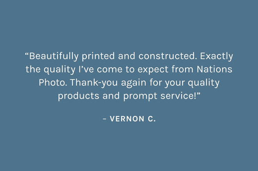 Customer review: “Beautifully printed and constructed. Exactly the quality I’ve come to expect from Nations Photo. Thank-you again for your quality products and prompt service!”  – Vernon C.