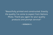 Customer review: “Beautifully printed and constructed. Exactly the quality I’ve come to expect from Nations Photo. Thank-you again for your quality products and prompt service!”  – Vernon C.